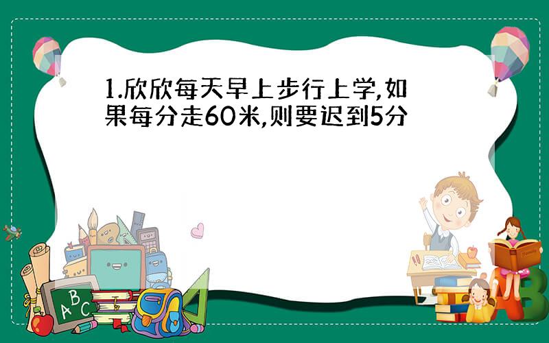 1.欣欣每天早上步行上学,如果每分走60米,则要迟到5分