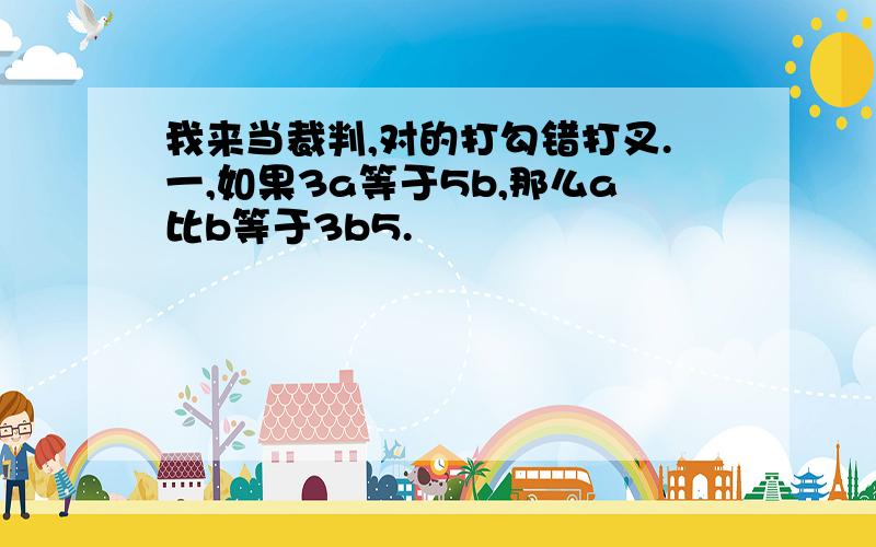 我来当裁判,对的打勾错打叉.一,如果3a等于5b,那么a比b等于3b5.