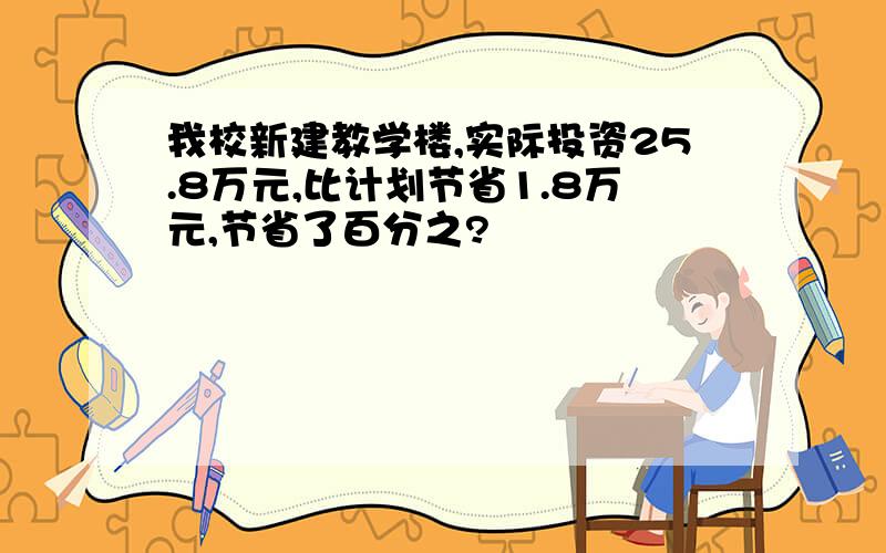 我校新建教学楼,实际投资25.8万元,比计划节省1.8万元,节省了百分之?