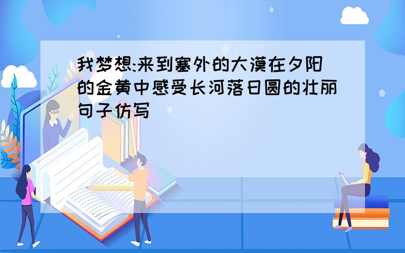 我梦想:来到塞外的大漠在夕阳的金黄中感受长河落日圆的壮丽句子仿写