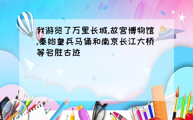 我游览了万里长城.故宫博物馆.秦始皇兵马俑和南京长江大桥等名胜古迹