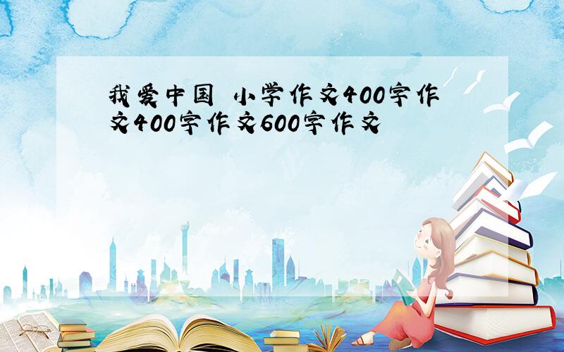 我爱中国 小学作文400字作文400字作文600字作文