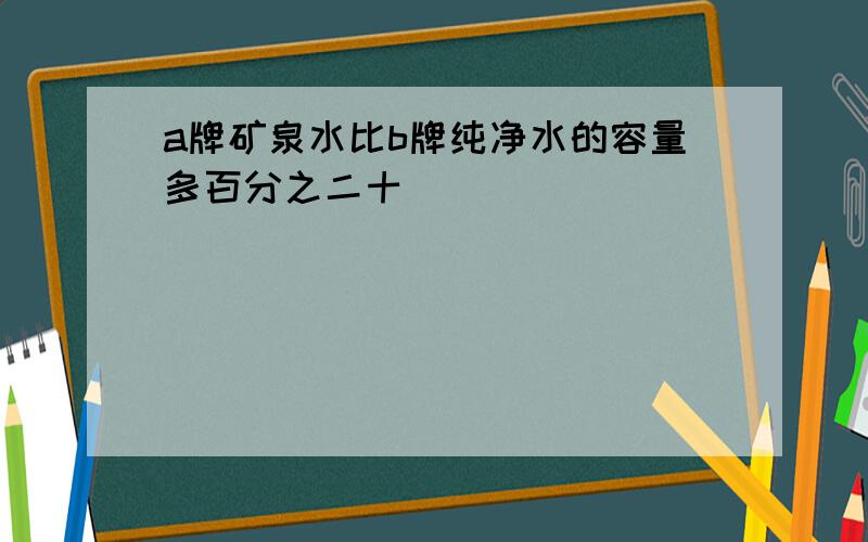 a牌矿泉水比b牌纯净水的容量多百分之二十