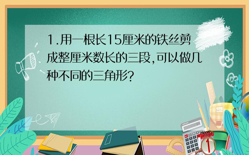 1.用一根长15厘米的铁丝剪成整厘米数长的三段,可以做几种不同的三角形?