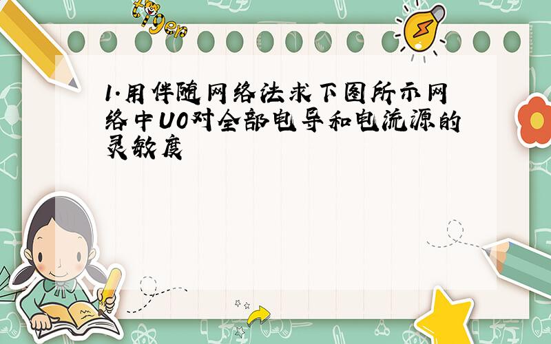 1.用伴随网络法求下图所示网络中U0对全部电导和电流源的灵敏度