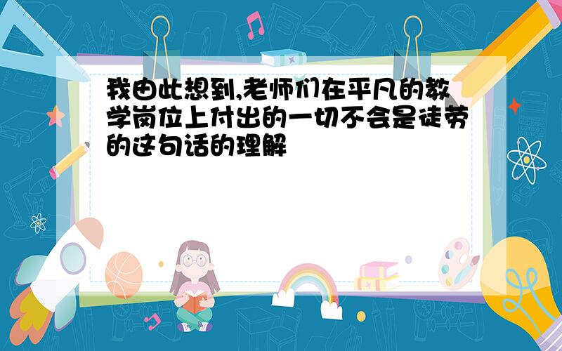 我由此想到,老师们在平凡的教学岗位上付出的一切不会是徒劳的这句话的理解