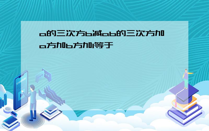 a的三次方b减ab的三次方加a方加b方加1等于