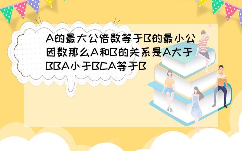 A的最大公倍数等于B的最小公因数那么A和B的关系是A大于BBA小于BCA等于B