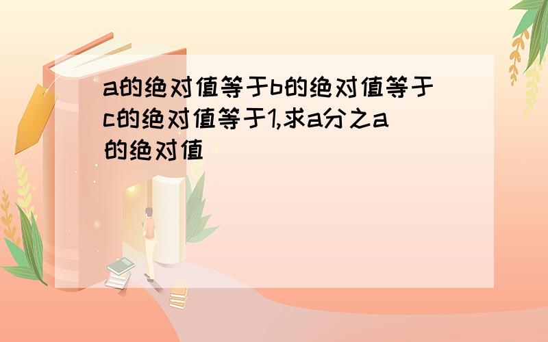 a的绝对值等于b的绝对值等于c的绝对值等于1,求a分之a的绝对值