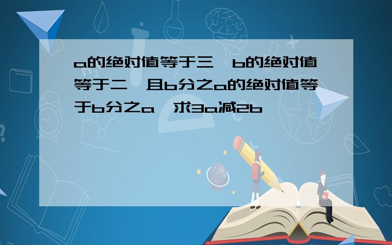 a的绝对值等于三,b的绝对值等于二,且b分之a的绝对值等于b分之a,求3a减2b