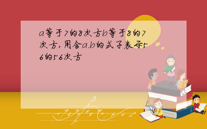 a等于7的8次方b等于8的7次方,用含a.b的式子表示56的56次方