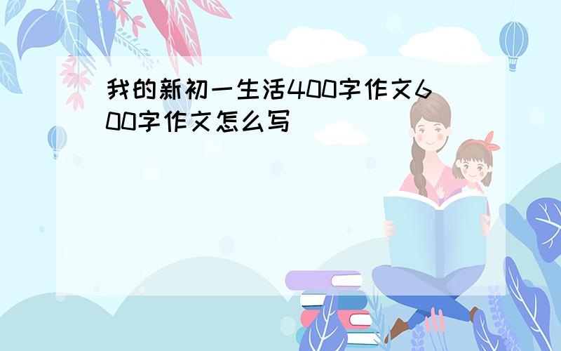 我的新初一生活400字作文600字作文怎么写