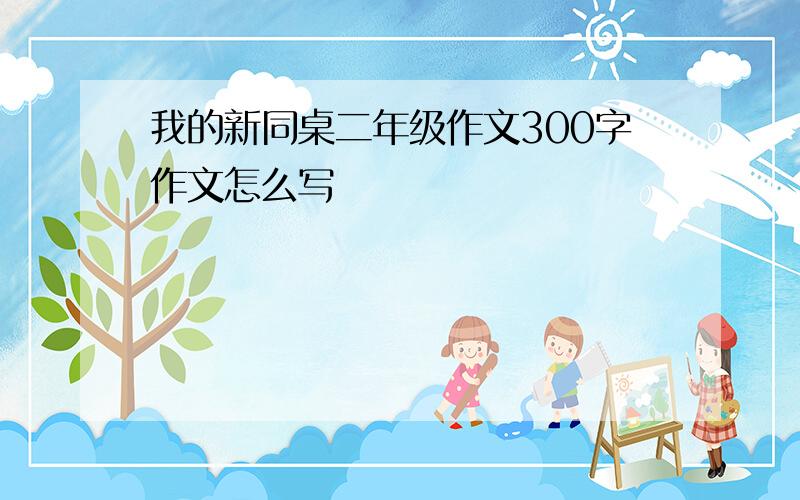 我的新同桌二年级作文300字作文怎么写