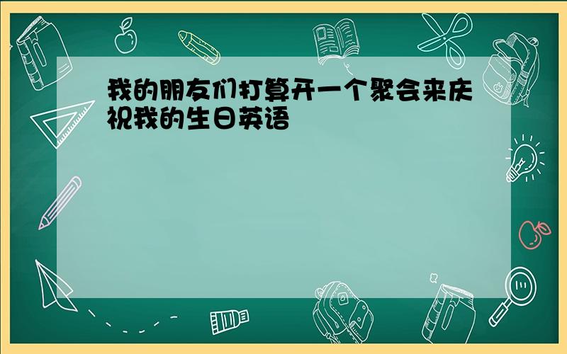 我的朋友们打算开一个聚会来庆祝我的生日英语