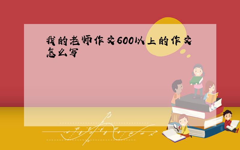 我的老师作文600以上的作文怎么写