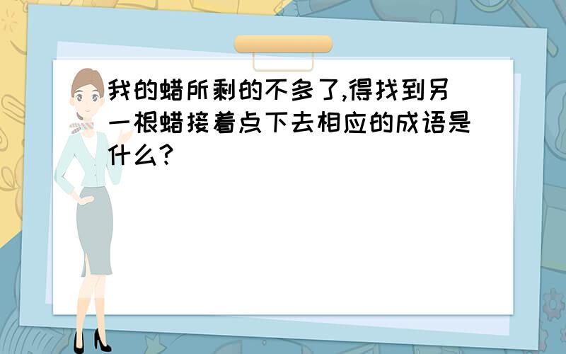 我的蜡所剩的不多了,得找到另一根蜡接着点下去相应的成语是什么?