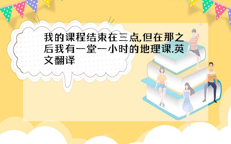 我的课程结束在三点,但在那之后我有一堂一小时的地理课.英文翻译