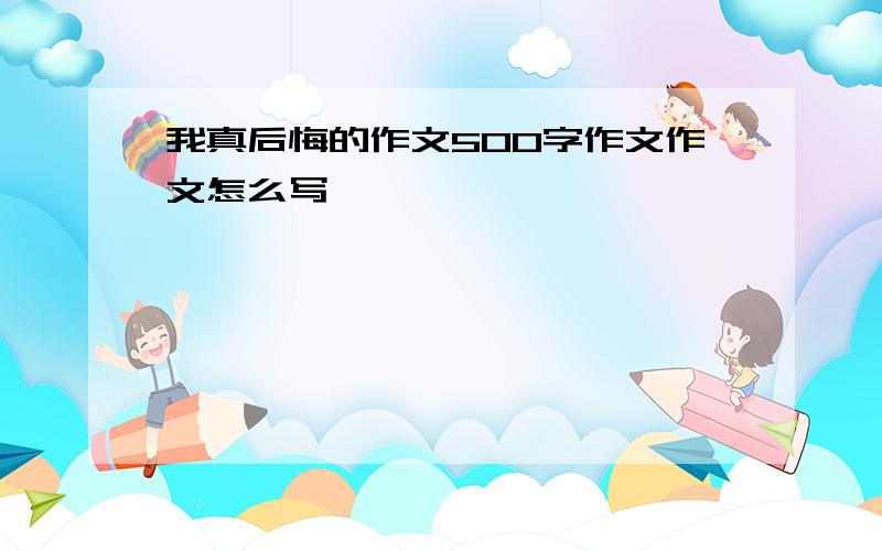 我真后悔的作文500字作文作文怎么写