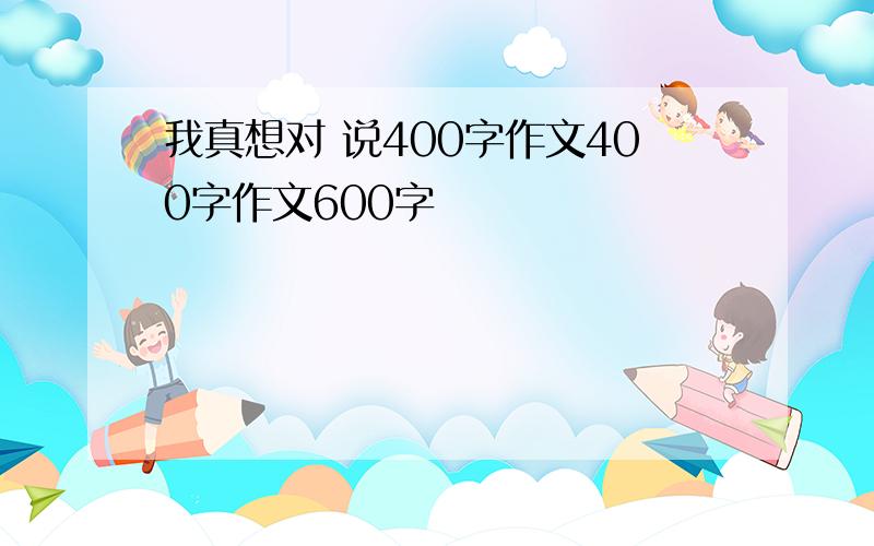 我真想对 说400字作文400字作文600字