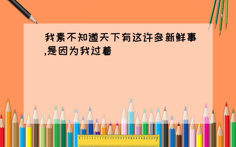 我素不知道天下有这许多新鲜事,是因为我过着