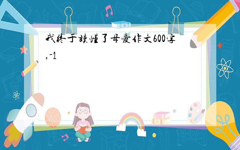 我终于读懂了母爱作文600字,-1