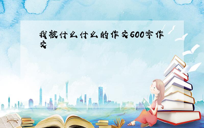 我被什么什么的作文600字作文