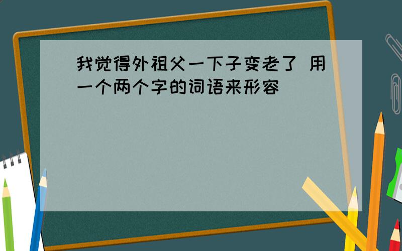 我觉得外祖父一下子变老了 用一个两个字的词语来形容