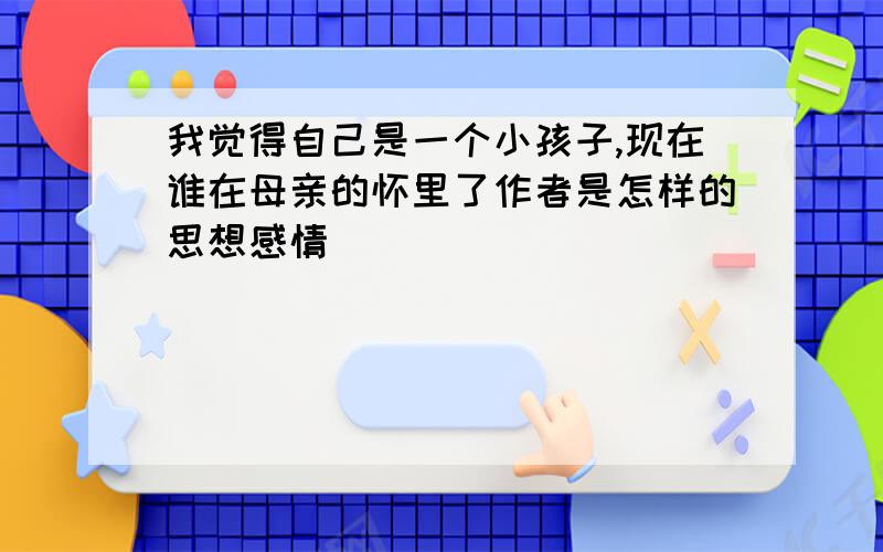 我觉得自己是一个小孩子,现在谁在母亲的怀里了作者是怎样的思想感情