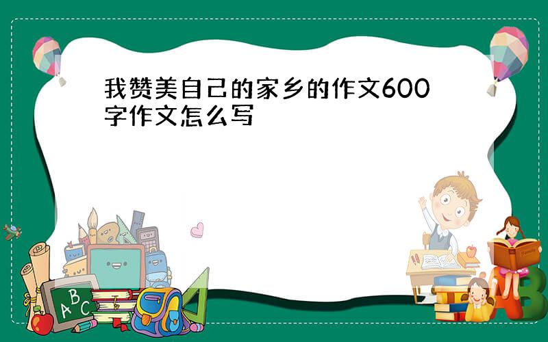 我赞美自己的家乡的作文600字作文怎么写