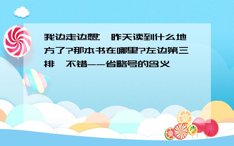 我边走边想:"昨天读到什么地方了?那本书在哪里?左边第三排,不错--省略号的含义