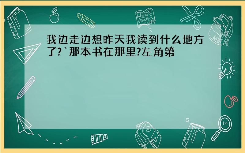 我边走边想昨天我读到什么地方了?`那本书在那里?左角第