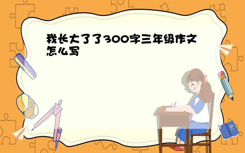 我长大了了300字三年级作文怎么写