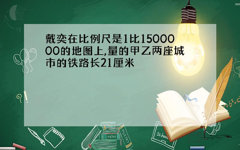 戴奕在比例尺是1比1500000的地图上,量的甲乙两座城市的铁路长21厘米