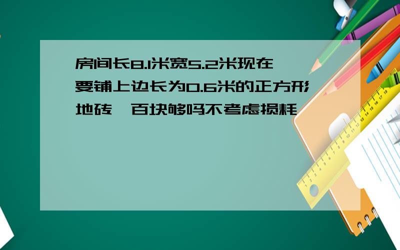 房间长8.1米宽5.2米现在要铺上边长为0.6米的正方形地砖一百块够吗不考虑损耗