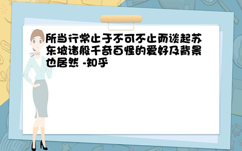 所当行常止于不可不止而谈起苏东坡诸般千奇百怪的爱好及背景也居然 -知乎