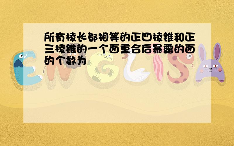 所有棱长都相等的正四棱锥和正三棱锥的一个面重合后暴露的面的个数为