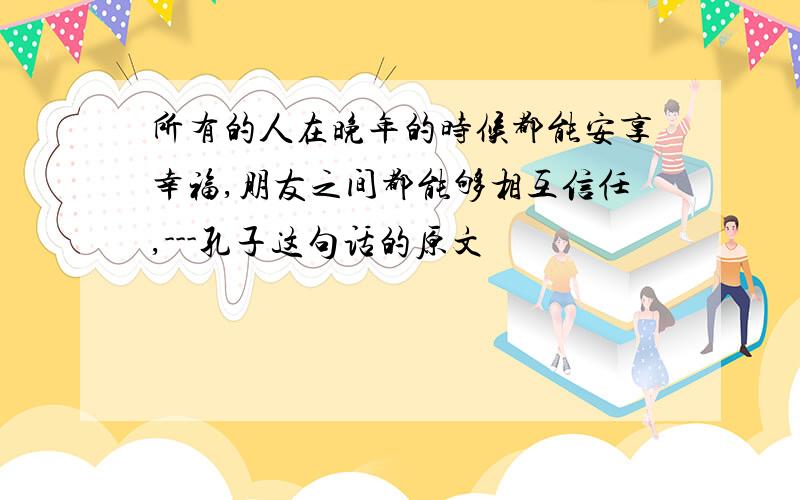 所有的人在晚年的时候都能安享幸福,朋友之间都能够相互信任,---孔子这句话的原文