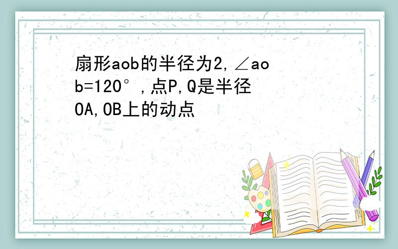 扇形aob的半径为2,∠aob=120°,点P,Q是半径OA,OB上的动点