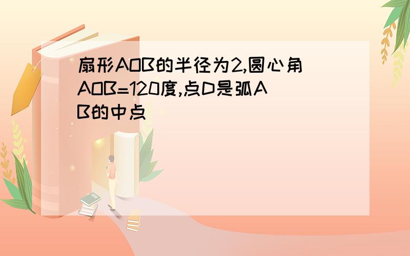 扇形AOB的半径为2,圆心角AOB=120度,点D是弧AB的中点