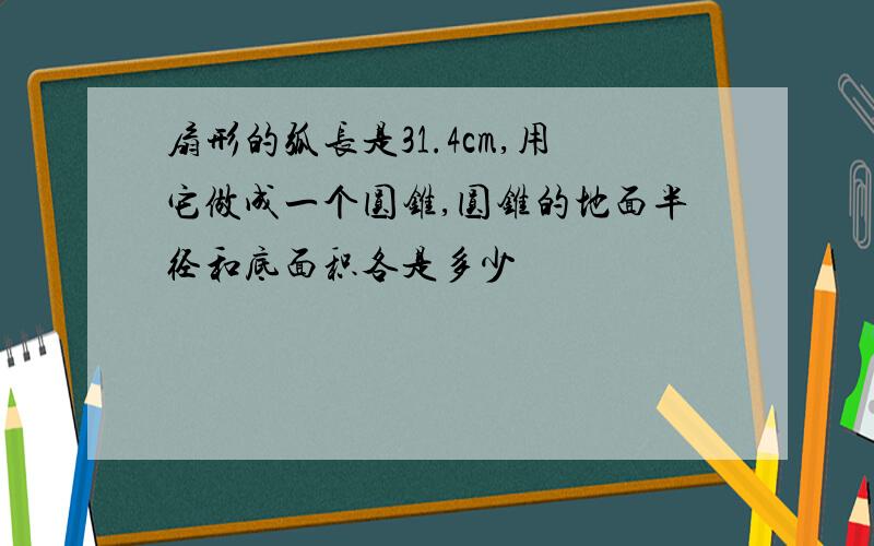 扇形的弧长是31.4cm,用它做成一个圆锥,圆锥的地面半径和底面积各是多少