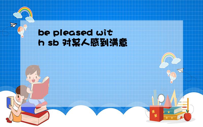 be pleased with sb 对某人感到满意