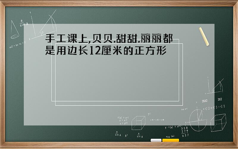 手工课上,贝贝.甜甜.丽丽都是用边长12厘米的正方形