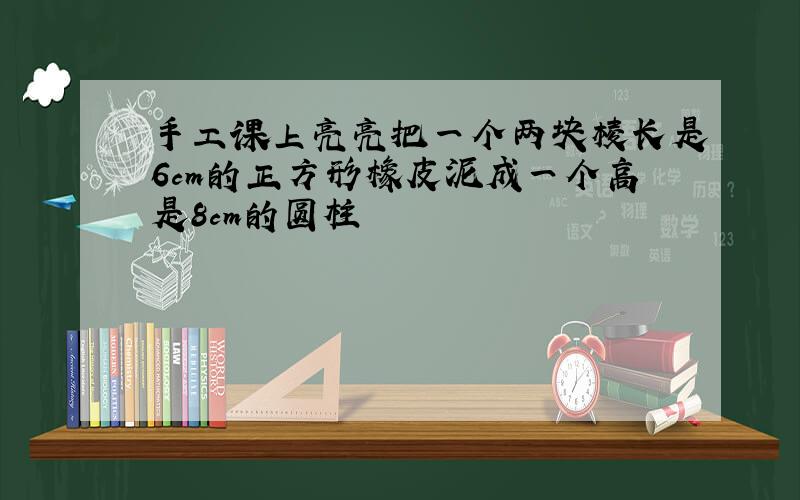 手工课上亮亮把一个两块棱长是6cm的正方形橡皮泥成一个高是8cm的圆柱