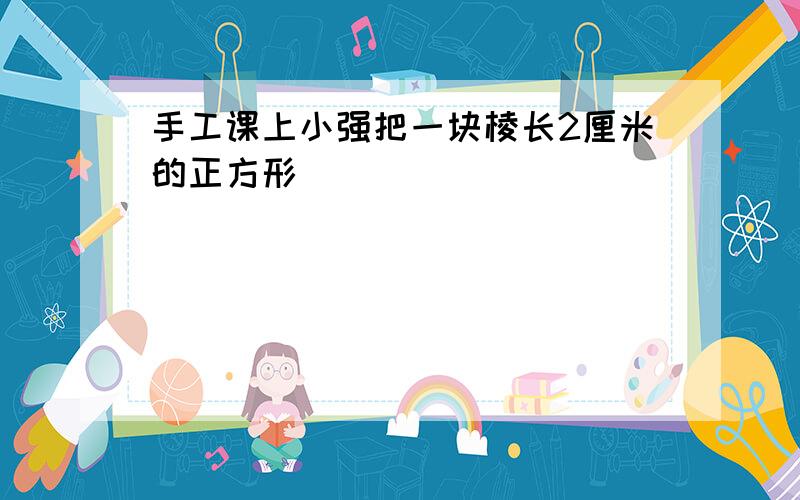 手工课上小强把一块棱长2厘米的正方形