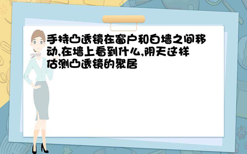 手持凸透镜在窗户和白墙之间移动,在墙上看到什么,阴天这样估测凸透镜的聚居