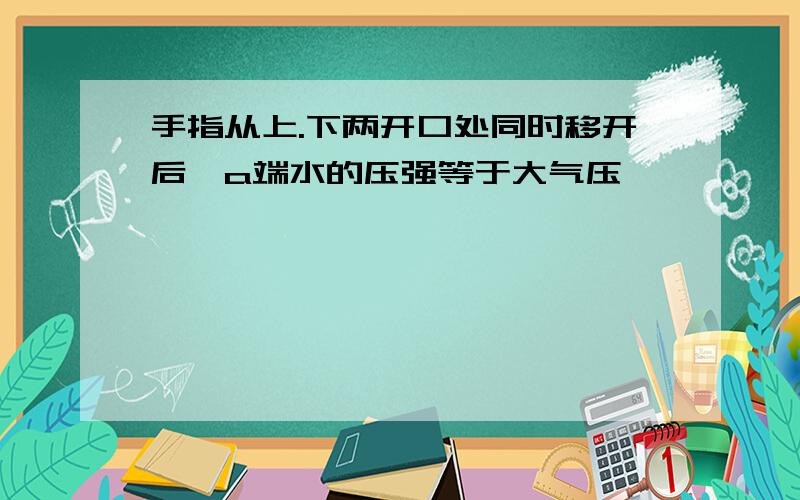 手指从上.下两开口处同时移开后,a端水的压强等于大气压,