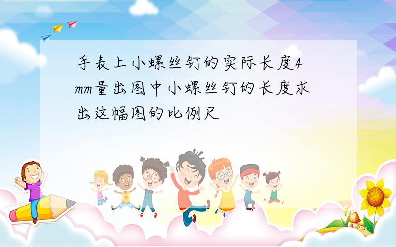 手表上小螺丝钉的实际长度4 mm量出图中小螺丝钉的长度求出这幅图的比例尺