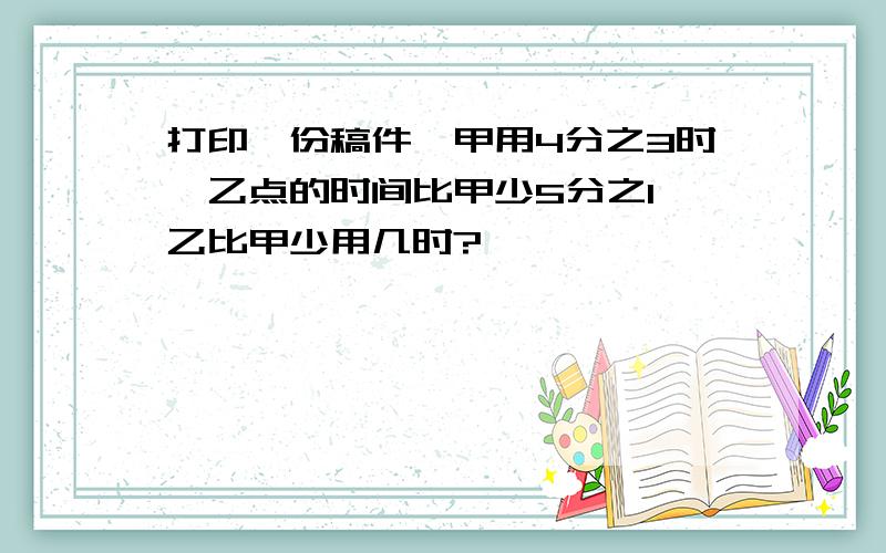 打印一份稿件,甲用4分之3时,乙点的时间比甲少5分之1,乙比甲少用几时?