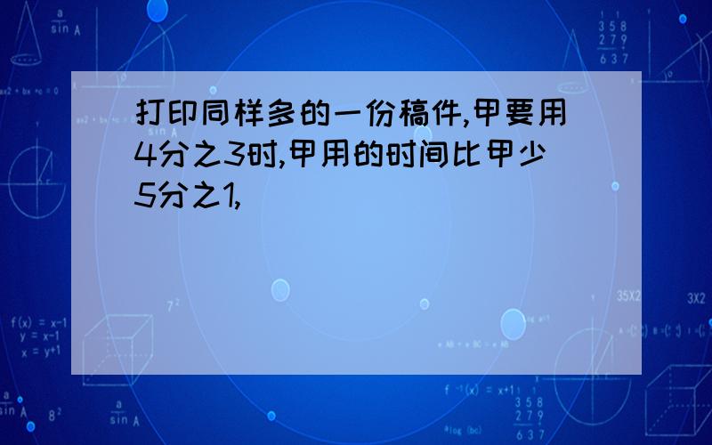 打印同样多的一份稿件,甲要用4分之3时,甲用的时间比甲少5分之1,