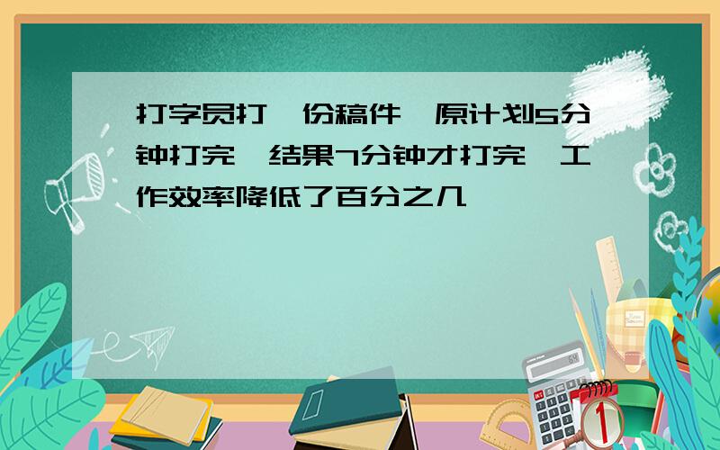 打字员打一份稿件,原计划5分钟打完,结果7分钟才打完,工作效率降低了百分之几